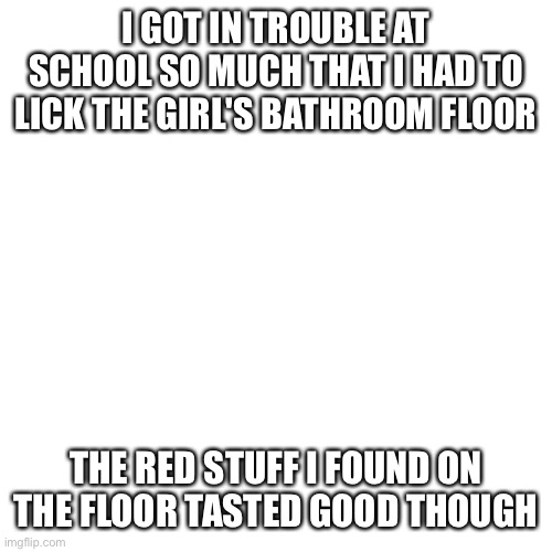 Blank Transparent Square Meme | I GOT IN TROUBLE AT SCHOOL SO MUCH THAT I HAD TO LICK THE GIRL'S BATHROOM FLOOR; THE RED STUFF I FOUND ON THE FLOOR TASTED GOOD THOUGH | image tagged in memes,blank transparent square | made w/ Imgflip meme maker
