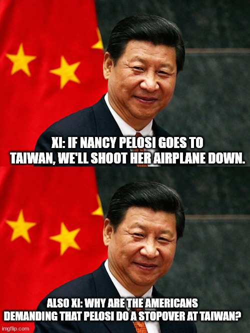I'd be confused if I were Xi right now. | XI: IF NANCY PELOSI GOES TO TAIWAN, WE'LL SHOOT HER AIRPLANE DOWN. ALSO XI: WHY ARE THE AMERICANS DEMANDING THAT PELOSI DO A STOPOVER AT TAIWAN? | image tagged in xi jinping,nancy pelosi,political humor,political meme | made w/ Imgflip meme maker