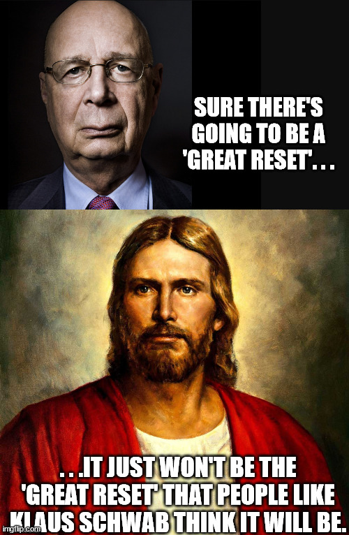 People believe they have a 'Master Plan' yet the 'Greatest Plan' has been in the works for ever since Adam and Eve sinned. | SURE THERE'S GOING TO BE A 'GREAT RESET'. . . . . .IT JUST WON'T BE THE 'GREAT RESET' THAT PEOPLE LIKE KLAUS SCHWAB THINK IT WILL BE. | image tagged in klaus schwab,nwo,jesus christ,king of kings | made w/ Imgflip meme maker