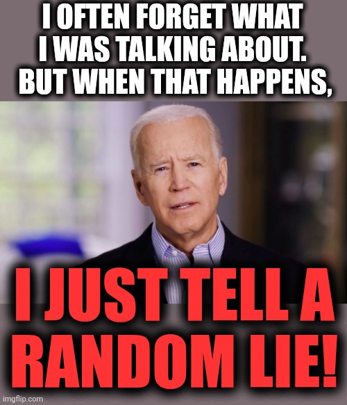 Joe Biden 2020 | I OFTEN FORGET WHAT I WAS TALKING ABOUT.  BUT WHEN THAT HAPPENS, I JUST TELL A
RANDOM LIE! | image tagged in joe biden 2020 | made w/ Imgflip meme maker