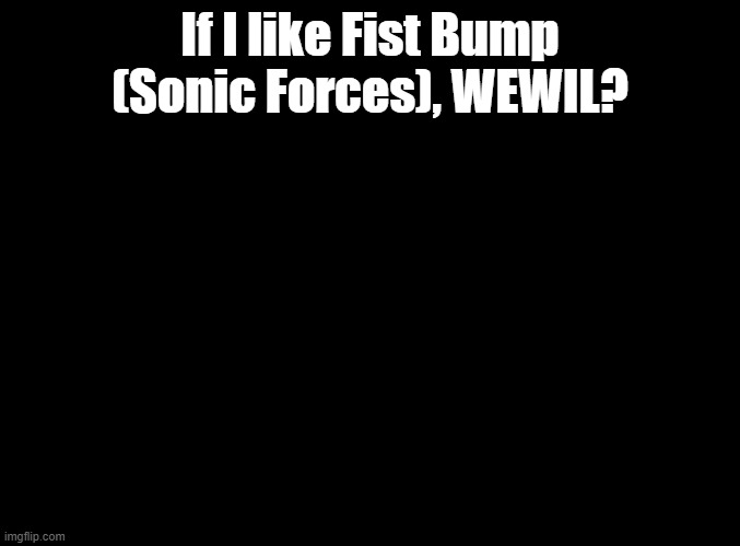 what MUSIC will i like | If I like Fist Bump (Sonic Forces), WEWIL? | image tagged in blank black,sonic forces,if you like blank | made w/ Imgflip meme maker