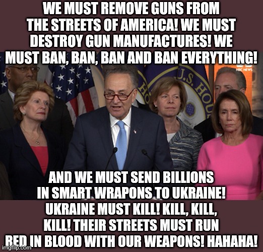 Ok.....is there anyone else who sees a teeny weeny bit of hypocrisy in liberal democrats logic here? |  WE MUST REMOVE GUNS FROM THE STREETS OF AMERICA! WE MUST DESTROY GUN MANUFACTURES! WE MUST BAN, BAN, BAN AND BAN EVERYTHING! AND WE MUST SEND BILLIONS IN SMART WRAPONS TO UKRAINE! UKRAINE MUST KILL! KILL, KILL, KILL! THEIR STREETS MUST RUN RED IN BLOOD WITH OUR WEAPONS! HAHAHA! | image tagged in democrat congressmen,gun control,ukraine,assault weapons,liberal logic,liberal hypocrisy | made w/ Imgflip meme maker