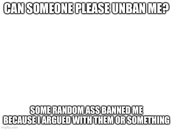 Ok, I know I shouldn’t complain about the mods, but I do not mean any harm at all. | CAN SOMEONE PLEASE UNBAN ME? SOME RANDOM ASS BANNED ME BECAUSE I ARGUED WITH THEM OR SOMETHING | image tagged in blank white template | made w/ Imgflip meme maker