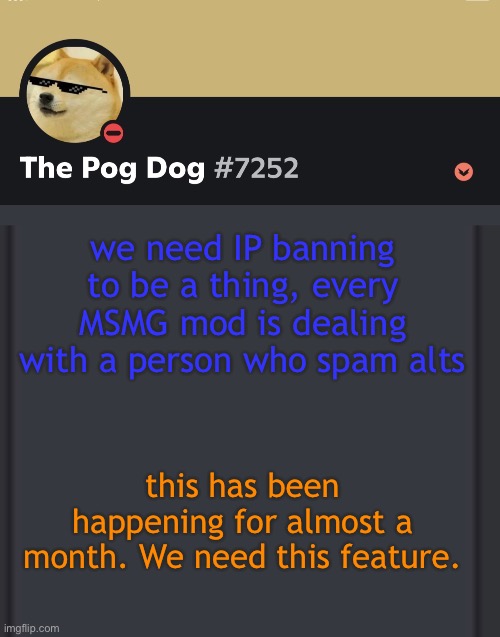 epic doggos epic discord temp | we need IP banning to be a thing, every MSMG mod is dealing with a person who spam alts; this has been happening for almost a month. We need this feature. | image tagged in epic doggos epic discord temp | made w/ Imgflip meme maker
