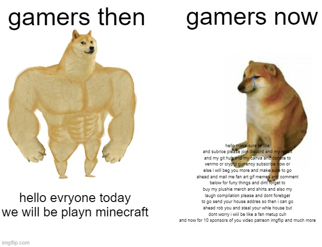 Buff Doge vs. Cheems | gamers then; gamers now; hello make sure to like and subrice please join discord and my reddit and my git hub and my canva and donate to venmo or crypto currency subscribe now or else i will beg you more and make sure to go ahead and mail me fan art gif memes and comment below for funy things and dint forget to buy my plushie merch and shirts and also my laugh compilation please and dont forebget to go send your house addres so then i can go ahead rob you and steal your whle house but dont worry i wiil be like a fan metup cuh and now for 10 sponsors of you video patreon imgflip and much more; hello evryone today we will be playn minecraft | image tagged in memes,sad | made w/ Imgflip meme maker