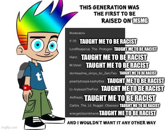 MSMG; TAUGHT ME TO BE RACIST; TAUGHT ME TO BE RACIST; TAUGHT ME TO BE RACIST; TAUGHT ME TO BE RACIST; TAUGHT ME TO BE RACIST; TAUGHT ME TO BE RACIST; TAUGHT ME TO BE RACIST; TAUGHT ME TO BE RACIST; TAUGHT ME TO BE RACIST; TAUGHT ME TO BE RACIST | made w/ Imgflip meme maker