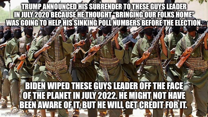 Meanwhile, at Al Qaeda HQ | TRUMP ANNOUNCED HIS SURRENDER TO THESE GUYS LEADER IN JULY 2020 BECAUSE HE THOUGHT “BRINGING OUR FOLKS HOME” WAS GOING TO HELP HIS SINKING POLL NUMBERS BEFORE THE ELECTION. BIDEN WIPED THESE GUYS LEADER OFF THE FACE OF THE PLANET IN JULY 2022. HE MIGHT NOT HAVE BEEN AWARE OF IT, BUT HE WILL GET CREDIT FOR IT. | image tagged in meanwhile at al qaeda hq | made w/ Imgflip meme maker