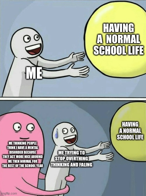 Running Away Balloon | HAVING A  NORMAL SCHOOL LIFE; ME; HAVING A NORMAL SCHOOL LIFE; ME THINKING PEOPLE THINK I HAVE A MENTAL DISORDER BECAUSE THEY ACT MORE NICE AROUND ME THEN NORMAL FOR THE REST OF THE SCHOOL YEAR; ME TRYING TO STOP OVERTHING THINKING AND FALING | image tagged in memes,running away balloon | made w/ Imgflip meme maker