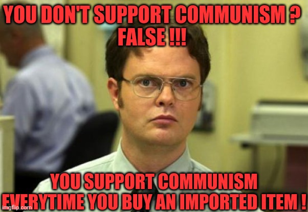 Dwight Schrute Meme | YOU DON'T SUPPORT COMMUNISM ?
FALSE !!! YOU SUPPORT COMMUNISM EVERYTIME YOU BUY AN IMPORTED ITEM ! | image tagged in memes,dwight schrute | made w/ Imgflip meme maker
