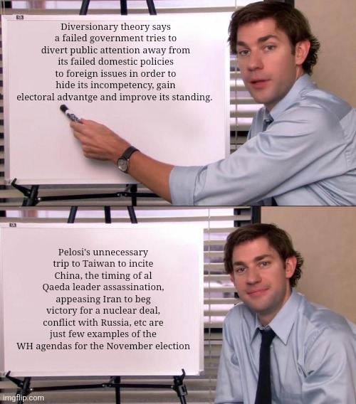Jim Halpert Explains | Diversionary theory says a failed government tries to divert public attention away from its failed domestic policies to foreign issues in order to hide its incompetency, gain electoral advantge and improve its standing. Pelosi's unnecessary trip to Taiwan to incite China, the timing of al Qaeda leader assassination, appeasing Iran to beg victory for a nuclear deal, conflict with Russia, etc are just few examples of the WH agendas for the November election | image tagged in jim halpert explains | made w/ Imgflip meme maker