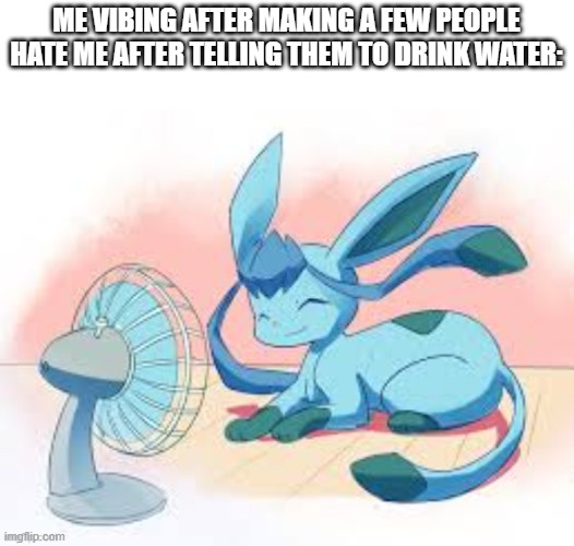 Glaceon chilling | ME VIBING AFTER MAKING A FEW PEOPLE HATE ME AFTER TELLING THEM TO DRINK WATER: | image tagged in glaceon chilling | made w/ Imgflip meme maker