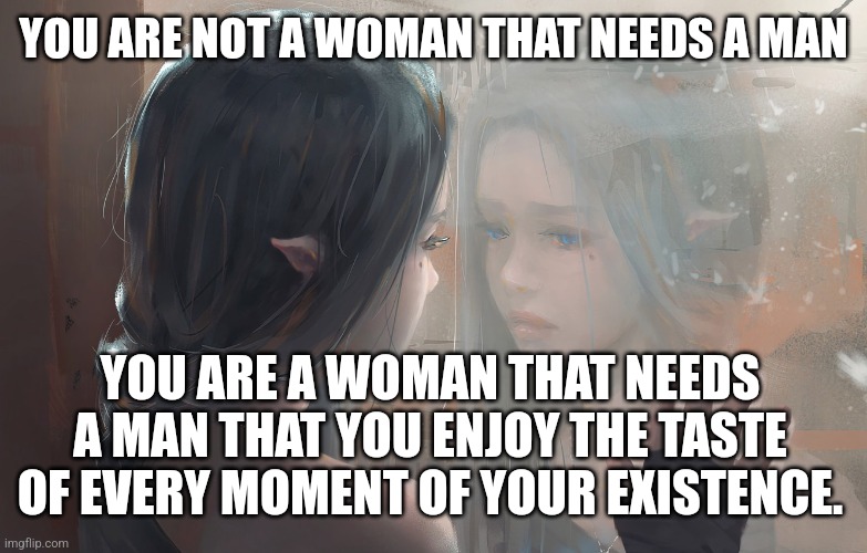 A woman's needs | YOU ARE NOT A WOMAN THAT NEEDS A MAN; YOU ARE A WOMAN THAT NEEDS A MAN THAT YOU ENJOY THE TASTE OF EVERY MOMENT OF YOUR EXISTENCE. | image tagged in relationships | made w/ Imgflip meme maker