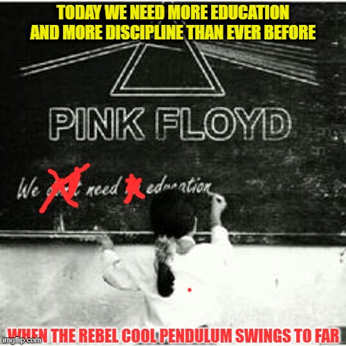 Now its rebel to not do drugs, get married and go to school. | TODAY WE NEED MORE EDUCATION AND MORE DISCIPLINE THAN EVER BEFORE; WHEN THE REBEL COOL PENDULUM SWINGS TO FAR | image tagged in pink floyd,anarchy | made w/ Imgflip meme maker