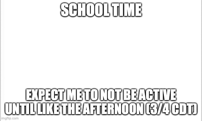 school :( | SCHOOL TIME; EXPECT ME TO NOT BE ACTIVE UNTIL LIKE THE AFTERNOON (3/4 CDT) | image tagged in white background | made w/ Imgflip meme maker