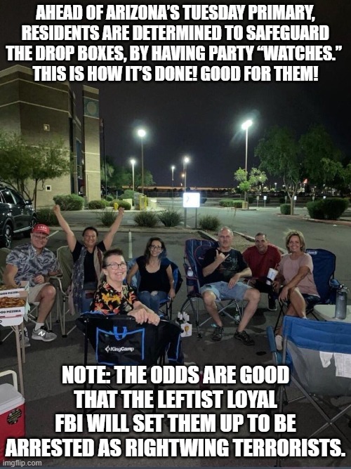 Most likely they will all end up in jail or get doxxed and then have their careers destroyed. | AHEAD OF ARIZONA’S TUESDAY PRIMARY, RESIDENTS ARE DETERMINED TO SAFEGUARD THE DROP BOXES, BY HAVING PARTY “WATCHES.” 
THIS IS HOW IT’S DONE! GOOD FOR THEM! NOTE: THE ODDS ARE GOOD THAT THE LEFTIST LOYAL FBI WILL SET THEM UP TO BE ARRESTED AS RIGHTWING TERRORISTS. | image tagged in terrorists | made w/ Imgflip meme maker