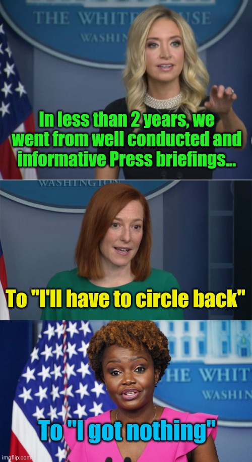 I got nothing | In less than 2 years, we went from well conducted and informative Press briefings... To "I'll have to circle back"; To "I got nothing" | image tagged in kayleigh mcenany,circle back psaki | made w/ Imgflip meme maker