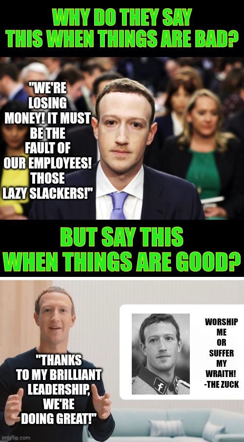 Facebook and Google execs take all the credit when the company makes money, but blame employees when they don't? Hmm... | WHY DO THEY SAY THIS WHEN THINGS ARE BAD? "WE'RE LOSING MONEY! IT MUST BE THE FAULT OF OUR EMPLOYEES! THOSE LAZY SLACKERS!"; BUT SAY THIS WHEN THINGS ARE GOOD? WORSHIP ME OR SUFFER MY WRAITH!  -THE ZUCK; "THANKS TO MY BRILLIANT LEADERSHIP, WE'RE DOING GREAT!" | image tagged in mark zuckerberg,hypocrisy,ceo,arrogant rich man,employees,blame | made w/ Imgflip meme maker