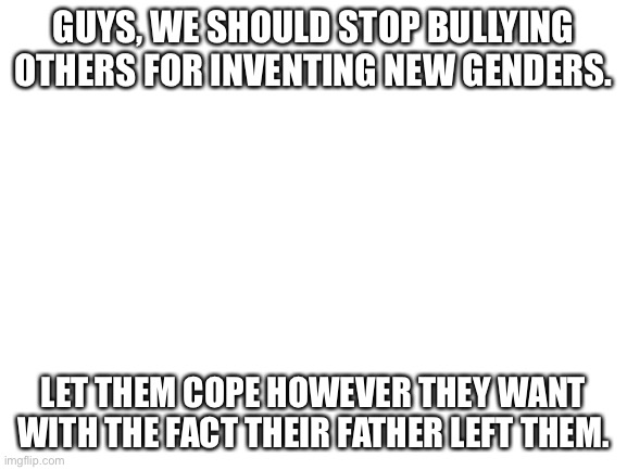Blank White Template | GUYS, WE SHOULD STOP BULLYING OTHERS FOR INVENTING NEW GENDERS. LET THEM COPE HOWEVER THEY WANT WITH THE FACT THEIR FATHER LEFT THEM. | image tagged in blank white template | made w/ Imgflip meme maker
