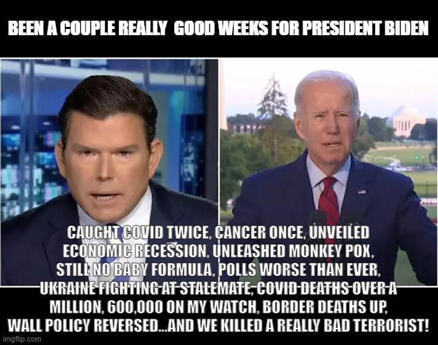 Brett Baier Biden Good two weeks | BEEN A COUPLE REALLY  GOOD WEEKS FOR PRESIDENT BIDEN; CAUGHT COVID TWICE, CANCER ONCE, UNVEILED ECONOMIC RECESSION, UNLEASHED MONKEY POX, STILL NO BABY FORMULA, POLLS WORSE THAN EVER, UKRAINE FIGHTING AT STALEMATE, COVID DEATHS OVER A MILLION, 600,000 ON MY WATCH, BORDER DEATHS UP, WALL POLICY REVERSED...AND WE KILLED A REALLY BAD TERRORIST! | made w/ Imgflip meme maker