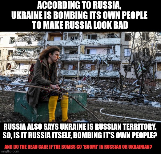 Why would any government kill its own people? | ACCORDING TO RUSSIA, 
UKRAINE IS BOMBING ITS OWN PEOPLE 
TO MAKE RUSSIA LOOK BAD; RUSSIA ALSO SAYS UKRAINE IS RUSSIAN TERRITORY. SO, IS IT RUSSIA ITSELF, BOMBING IT'S OWN PEOPLE? AND DO THE DEAD CARE IF THE BOMBS GO *BOOM!* IN RUSSIAN OR UKRAINIAN? | image tagged in think about it,illogical,war,vladimir putin,ukraine,russia | made w/ Imgflip meme maker