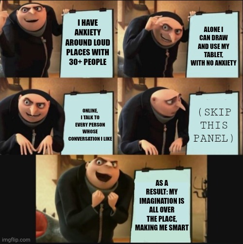 5 panel gru meme | I HAVE ANXIETY AROUND LOUD PLACES WITH 30+ PEOPLE ALONE I CAN DRAW AND USE MY TABLET, WITH NO ANXIETY ONLINE, I TALK TO EVERY PERSON WHOSE C | image tagged in 5 panel gru meme | made w/ Imgflip meme maker