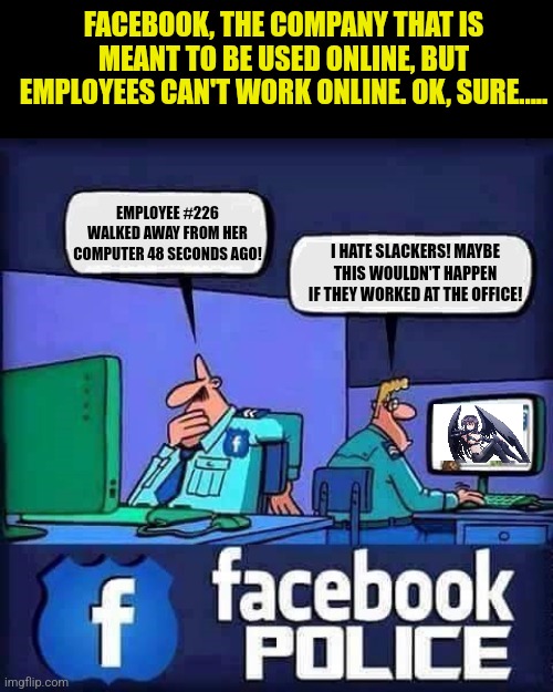 Facebook, one of the largest repositories of private information, can't manage its online employees?!??! |  FACEBOOK, THE COMPANY THAT IS MEANT TO BE USED ONLINE, BUT EMPLOYEES CAN'T WORK ONLINE. OK, SURE..... EMPLOYEE #226 WALKED AWAY FROM HER COMPUTER 48 SECONDS AGO! I HATE SLACKERS! MAYBE THIS WOULDN'T HAPPEN IF THEY WORKED AT THE OFFICE! | image tagged in facebook police blank,working from home,technology,hypocrisy,bizarre/oddities,life lessons | made w/ Imgflip meme maker