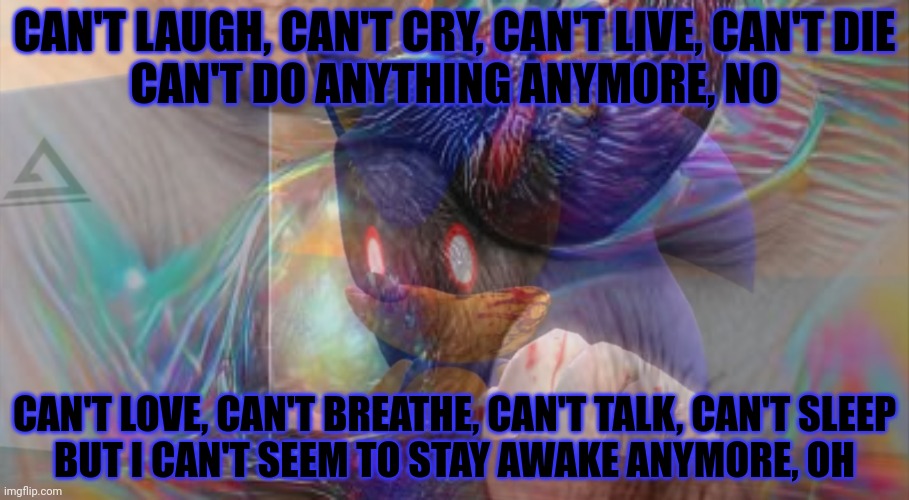 No this in not ok. | CAN'T LAUGH, CAN'T CRY, CAN'T LIVE, CAN'T DIE
CAN'T DO ANYTHING ANYMORE, NO; CAN'T LOVE, CAN'T BREATHE, CAN'T TALK, CAN'T SLEEP
BUT I CAN'T SEEM TO STAY AWAKE ANYMORE, OH | image tagged in stop it,stop it get some help,sonicexe,oh no | made w/ Imgflip meme maker