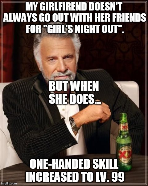 The Most Interesting Man In The World Meme | MY GIRLFIREND DOESN'T ALWAYS GO OUT WITH HER FRIENDS FOR "GIRL'S NIGHT OUT". ONE-HANDED SKILL INCREASED TO LV. 99 BUT WHEN SHE DOES... | image tagged in memes,the most interesting man in the world | made w/ Imgflip meme maker