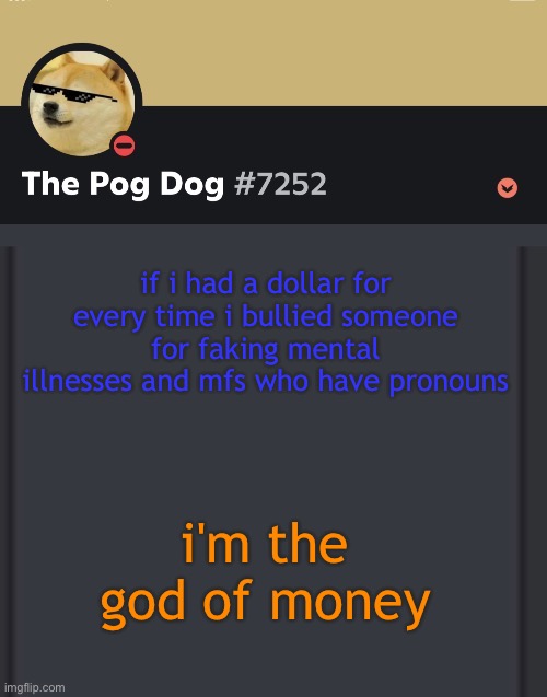 epic doggos epic discord temp | if i had a dollar for every time i bullied someone for faking mental illnesses and mfs who have pronouns; i'm the god of money | image tagged in epic doggos epic discord temp | made w/ Imgflip meme maker