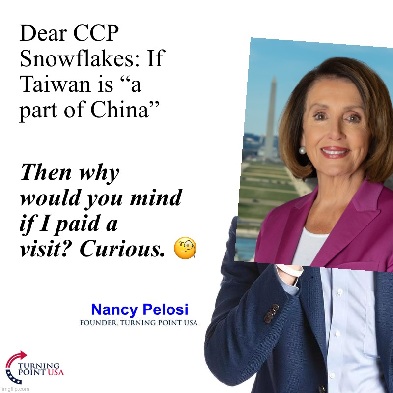 Nancy Pelosi, Founder — Turning Point USA | Dear CCP Snowflakes: If Taiwan is “a part of China”; Then why would you mind if I paid a visit? Curious. 🧐; Nancy Pelosi | image tagged in turning point,nancy pelosi,founder,turning,point,usa | made w/ Imgflip meme maker