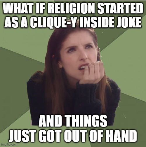 Philosophanna | WHAT IF RELIGION STARTED AS A CLIQUE-Y INSIDE JOKE; AND THINGS JUST GOT OUT OF HAND | image tagged in philosophanna | made w/ Imgflip meme maker