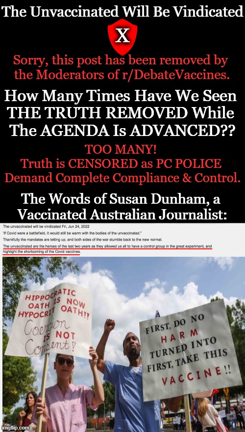 U.S. government, CDC colluded with Google, Twitter, Facebook to censor important information about experimental Covid jabs | The Unvaccinated Will Be Vindicated; X; Sorry, this post has been removed by 
the Moderators of r/DebateVaccines. How Many Times Have We Seen 
THE TRUTH REMOVED While 
The AGENDA Is ADVANCED?? TOO MANY! 
Truth is CENSORED as PC POLICE 
Demand Complete Compliance & Control. The Words of Susan Dunham, a 
Vaccinated Australian Journalist: | image tagged in politics,covid vaccine,censorship,medical tyranny,the truth,side effects | made w/ Imgflip meme maker