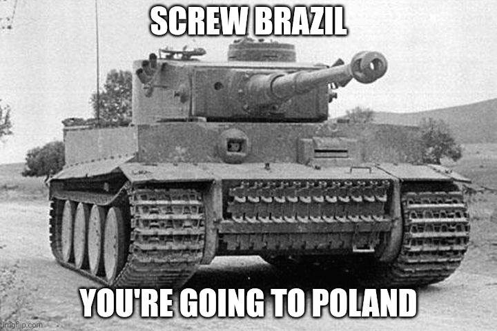 Tiger Tank | SCREW BRAZIL; YOU'RE GOING TO POLAND | image tagged in tiger tank | made w/ Imgflip meme maker