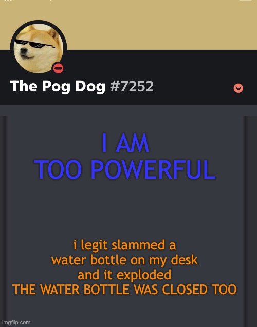 epic doggos epic discord temp | I AM TOO POWERFUL; i legit slammed a water bottle on my desk and it exploded
THE WATER BOTTLE WAS CLOSED TOO | image tagged in epic doggos epic discord temp | made w/ Imgflip meme maker