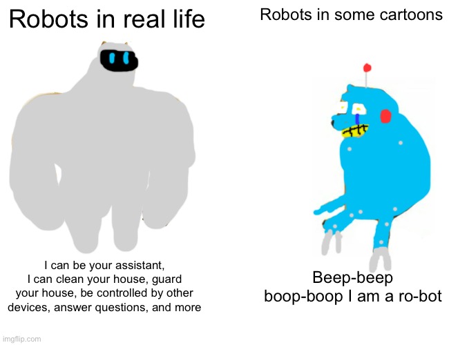 Cartoon robots be like | Robots in real life; Robots in some cartoons; I can be your assistant, I can clean your house, guard your house, be controlled by other devices, answer questions, and more; Beep-beep boop-boop I am a ro-bot | image tagged in memes,buff doge vs cheems,robots,robot | made w/ Imgflip meme maker