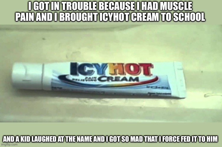icyhothchallenge | I GOT IN TROUBLE BECAUSE I HAD MUSCLE PAIN AND I BROUGHT ICYHOT CREAM TO SCHOOL; AND A KID LAUGHED AT THE NAME AND I GOT SO MAD THAT I FORCE FED IT TO HIM | image tagged in icyhothchallenge | made w/ Imgflip meme maker