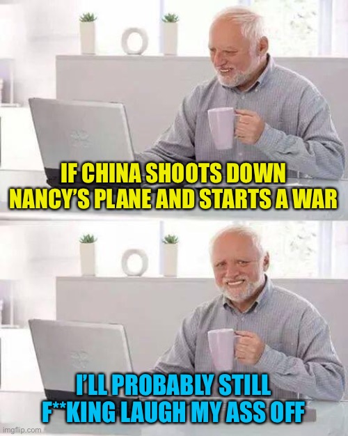 Hide the Pain Harold | IF CHINA SHOOTS DOWN NANCY’S PLANE AND STARTS A WAR; I’LL PROBABLY STILL F**KING LAUGH MY ASS OFF | image tagged in memes,hide the pain harold | made w/ Imgflip meme maker