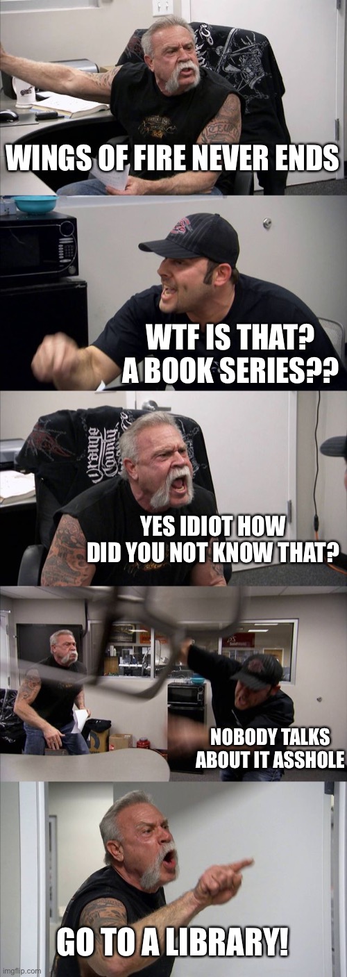 American Chopper Argument Meme | WINGS OF FIRE NEVER ENDS WTF IS THAT? A BOOK SERIES?? YES IDIOT HOW DID YOU NOT KNOW THAT? NOBODY TALKS ABOUT IT ASSHOLE GO TO A LIBRARY! | image tagged in memes,american chopper argument | made w/ Imgflip meme maker