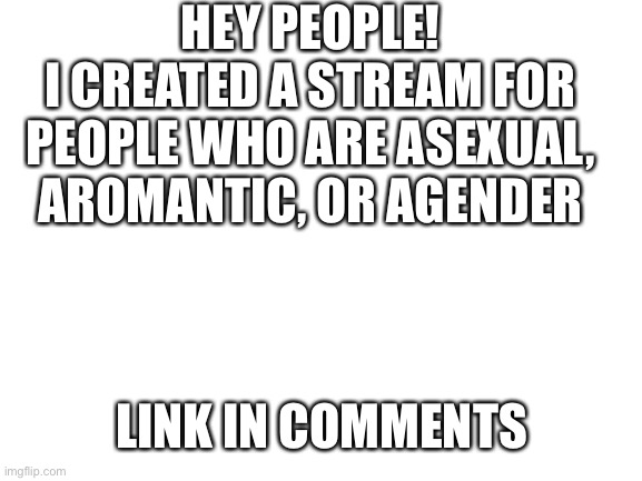 Blank White Template | HEY PEOPLE!
I CREATED A STREAM FOR PEOPLE WHO ARE ASEXUAL, AROMANTIC, OR AGENDER; LINK IN COMMENTS | image tagged in blank white template,asexual,aromantic,agender,stream | made w/ Imgflip meme maker