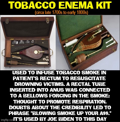 Blowing Smoke for 300 Years | TOBACCO ENEMA KIT; (circa late 1700s to early 1800s); USED TO INFUSE TOBACCO SMOKE IN 
PATIENT'S RECTUM TO RESUSCITATE 
DROWNING VICTIMS. A RECTAL TUBE
INSERTED INTO ANUS WAS CONNECTED
TO A BELLOWS FORCING IN THE SMOKE:
THOUGHT TO PROMOTE RESPIRATION.
DOUBTS ABOUT THE CREDIBILITY LED TO
PHRASE "BLOWING SMOKE UP YOUR A$$."
IT'S USED BY JOE BIDEN TO THIS DAY | image tagged in vince vance,joe biden,memes,tobacco,enema,blowing smoke | made w/ Imgflip meme maker