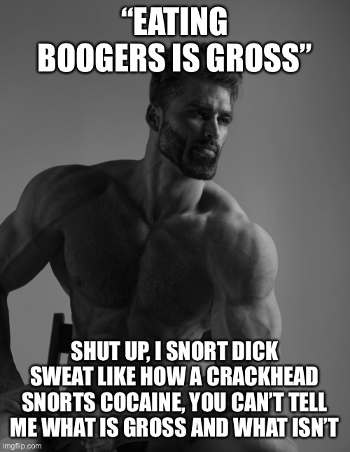 Giga Chad | “EATING BOOGERS IS GROSS” SHUT UP, I SNORT DICK SWEAT LIKE HOW A CRACKHEAD SNORTS COCAINE, YOU CAN’T TELL ME WHAT IS GROSS AND WHAT ISN’T | image tagged in giga chad | made w/ Imgflip meme maker