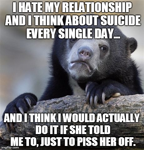 Confession Bear | I HATE MY RELATIONSHIP AND I THINK ABOUT SUICIDE EVERY SINGLE DAY... AND I THINK I WOULD ACTUALLY DO IT IF SHE TOLD ME TO, JUST TO PISS HER  | image tagged in memes,confession bear,AdviceAnimals | made w/ Imgflip meme maker