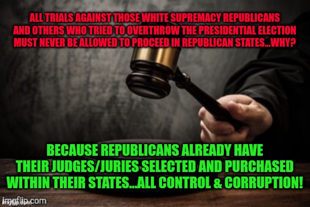 Court | ALL TRIALS AGAINST THOSE WHITE SUPREMACY REPUBLICANS AND OTHERS WHO TRIED TO OVERTHROW THE PRESIDENTIAL ELECTION MUST NEVER BE ALLOWED TO PROCEED IN REPUBLICAN STATES...WHY? BECAUSE REPUBLICANS ALREADY HAVE THEIR JUDGES/JURIES SELECTED AND PURCHASED WITHIN THEIR STATES...ALL CONTROL & CORRUPTION! | image tagged in court | made w/ Imgflip meme maker