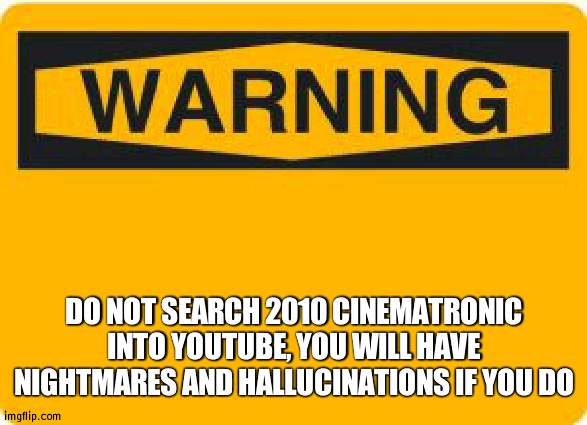 And especially don't watch what comes up | DO NOT SEARCH 2010 CINEMATRONIC INTO YOUTUBE, YOU WILL HAVE NIGHTMARES AND HALLUCINATIONS IF YOU DO | image tagged in warning sign | made w/ Imgflip meme maker