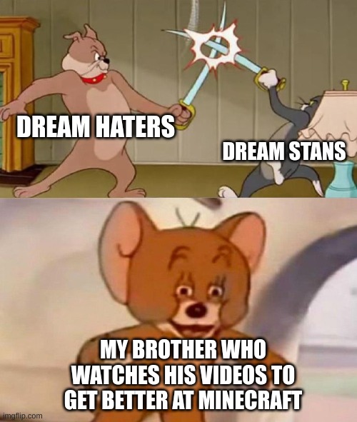 Tom and Jerry swordfight | DREAM HATERS; DREAM STANS; MY BROTHER WHO WATCHES HIS VIDEOS TO GET BETTER AT MINECRAFT | image tagged in tom and jerry swordfight,unsettled tom,tom and jerry,dream,dream smp,social distancing | made w/ Imgflip meme maker