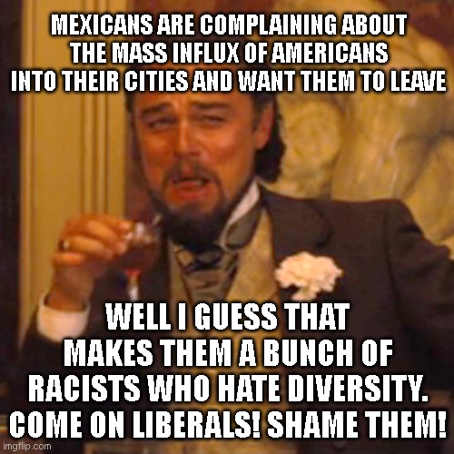 Uno reverse! | MEXICANS ARE COMPLAINING ABOUT THE MASS INFLUX OF AMERICANS INTO THEIR CITIES AND WANT THEM TO LEAVE; WELL I GUESS THAT MAKES THEM A BUNCH OF RACISTS WHO HATE DIVERSITY. COME ON LIBERALS! SHAME THEM! | image tagged in memes,laughing leo | made w/ Imgflip meme maker