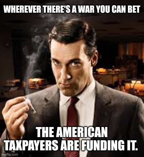Americans pay for everything. | WHEREVER THERE'S A WAR YOU CAN BET; THE AMERICAN TAXPAYERS ARE FUNDING IT. | image tagged in memes | made w/ Imgflip meme maker