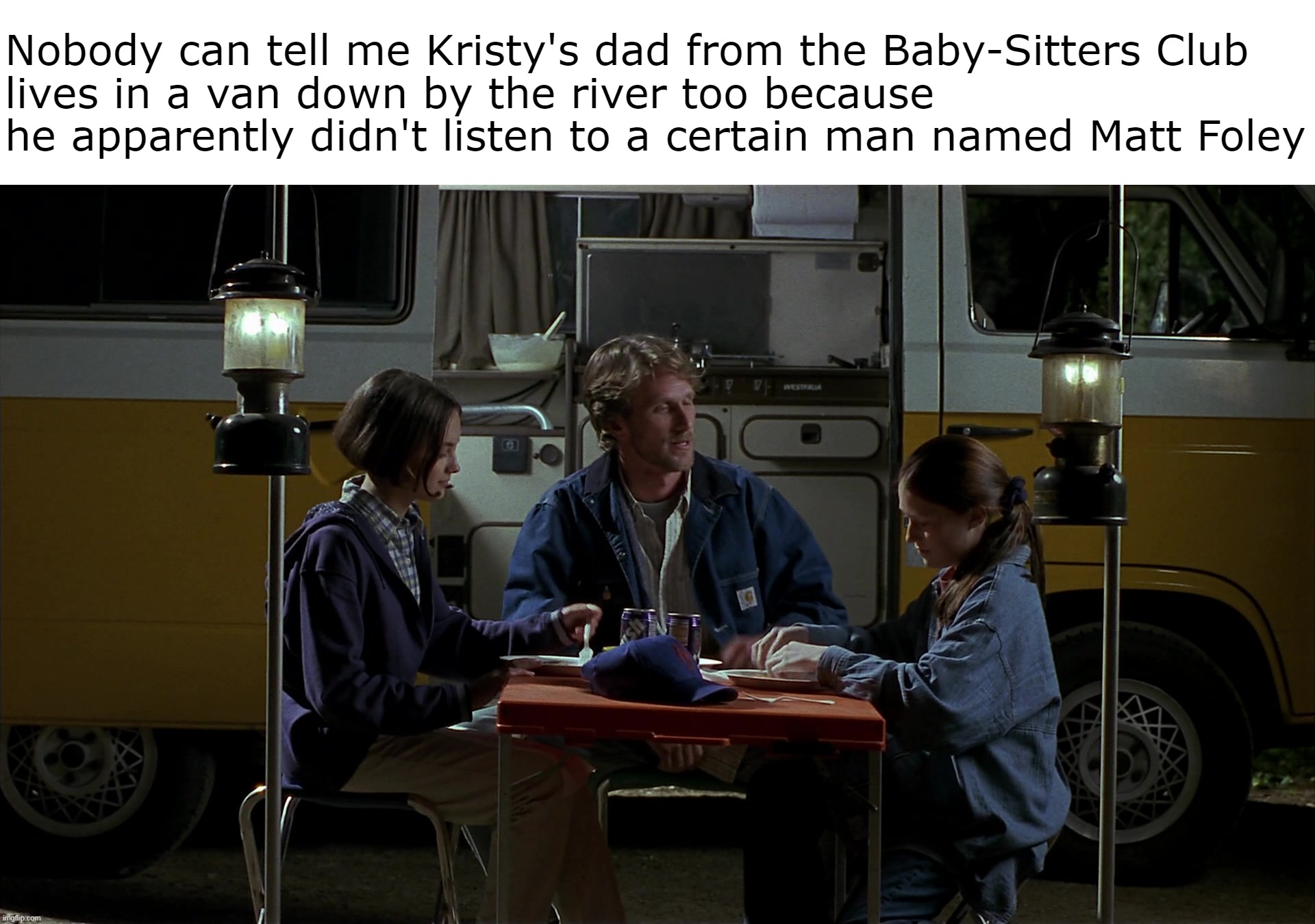 Today's Millennials in a Nutshell | Nobody can tell me Kristy's dad from the Baby-Sitters Club
lives in a van down by the river too because he apparently didn't listen to a certain man named Matt Foley | image tagged in meme,memes,humor,relatable,millennials,dank memes | made w/ Imgflip meme maker