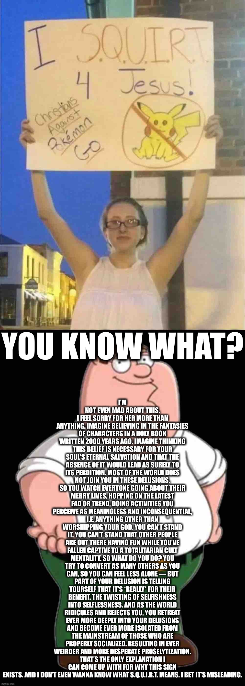 Peter Griffin wants to know what the hell is this shit. | I’M NOT EVEN MAD ABOUT THIS. I FEEL SORRY FOR HER MORE THAN ANYTHING. IMAGINE BELIEVING IN THE FANTASIES OF CHARACTERS IN A HOLY BOOK WRITTEN 2000 YEARS AGO. IMAGINE THINKING THIS BELIEF IS NECESSARY FOR YOUR SOUL’S ETERNAL SALVATION AND THAT THE ABSENCE OF IT WOULD LEAD AS SURELY TO ITS PERDITION. MOST OF THE WORLD DOES NOT JOIN YOU IN THESE DELUSIONS. SO YOU WATCH EVERYONE GOING ABOUT THEIR MERRY LIVES, HOPPING ON THE LATEST FAD OR TREND, DOING ACTIVITIES YOU PERCEIVE AS MEANINGLESS AND INCONSEQUENTIAL, I.E. ANYTHING OTHER THAN WORSHIPPING YOUR GOD. YOU CAN’T STAND IT. YOU CAN’T STAND THAT OTHER PEOPLE ARE OUT THERE HAVING FUN WHILE YOU’VE FALLEN CAPTIVE TO A TOTALITARIAN CULT MENTALITY. SO WHAT DO YOU DO? YOU TRY TO CONVERT AS MANY OTHERS AS YOU CAN, SO YOU CAN FEEL LESS ALONE — BUT PART OF YOUR DELUSION IS TELLING YOURSELF THAT IT’S *REALLY* FOR THEIR BENEFIT. THE TWISTING OF SELFISHNESS INTO SELFLESSNESS. AND AS THE WORLD RIDICULES AND REJECTS YOU, YOU RETREAT EVER MORE DEEPLY INTO YOUR DELUSIONS AND BECOME EVER MORE ISOLATED FROM THE MAINSTREAM OF THOSE WHO ARE PROPERLY SOCIALIZED. RESULTING IN EVER WEIRDER AND MORE DESPERATE PROSELYTIZATION. THAT’S THE ONLY EXPLANATION I CAN COME UP WITH FOR WHY THIS SIGN EXISTS. AND I DON’T EVEN WANNA KNOW WHAT S.Q.U.I.R.T. MEANS. I BET IT’S MISLEADING. YOU KNOW WHAT? | image tagged in i squirt 4 jesus,peter griffin transparent,christian,christians,weirdo,wot | made w/ Imgflip meme maker