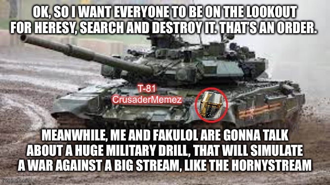 T-81 Danny V.2.0 | OK, SO I WANT EVERYONE TO BE ON THE LOOKOUT FOR HERESY, SEARCH AND DESTROY IT. THAT’S AN ORDER. MEANWHILE, ME AND FAKULOL ARE GONNA TALK ABOUT A HUGE MILITARY DRILL, THAT WILL SIMULATE A WAR AGAINST A BIG STREAM, LIKE THE HORNYSTREAM | image tagged in t-81 danny v 2 0 | made w/ Imgflip meme maker